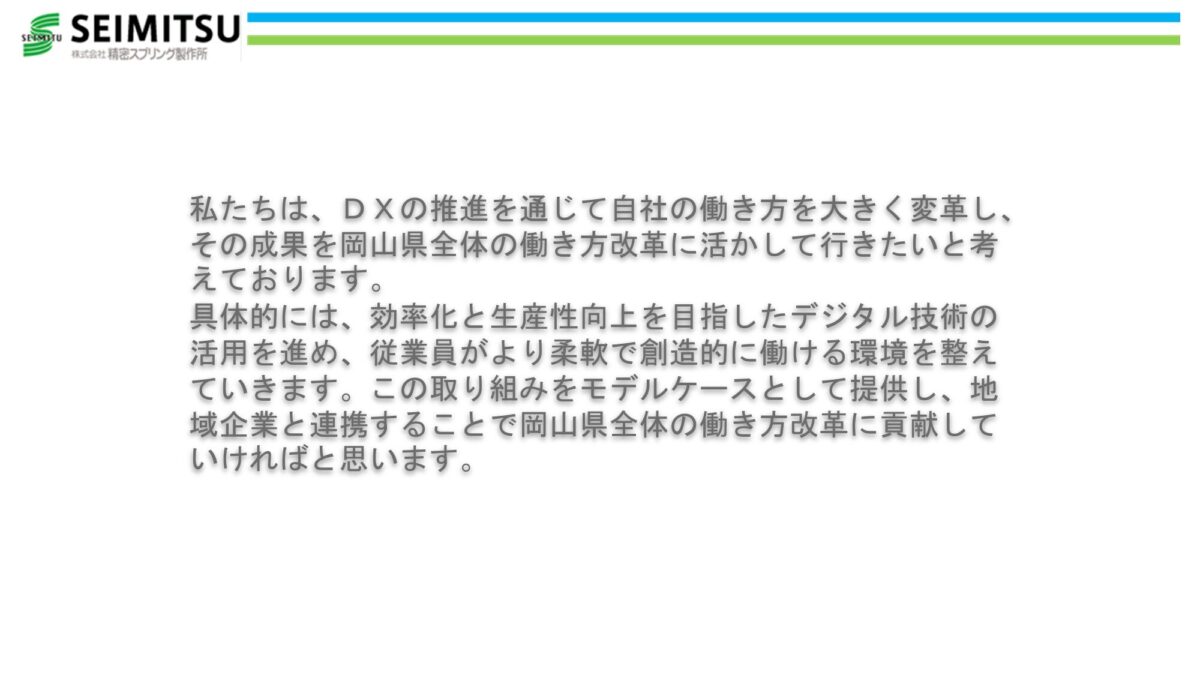 私たちは、ＤＸの推進を通じて自社の働き方を大きく変革し、その成果を岡山県全体の働き方改革に活かして行きたいと考えております。 具体的には、効率化と生産性向上を目指したデジタル技術の活用を進め、従業員がより柔軟で創造的に働ける環境を整えていきます。この取り組みをモデルケースとして提供し、地域企業と連携することで岡山県全体の働き方改革に貢献していければと思います。