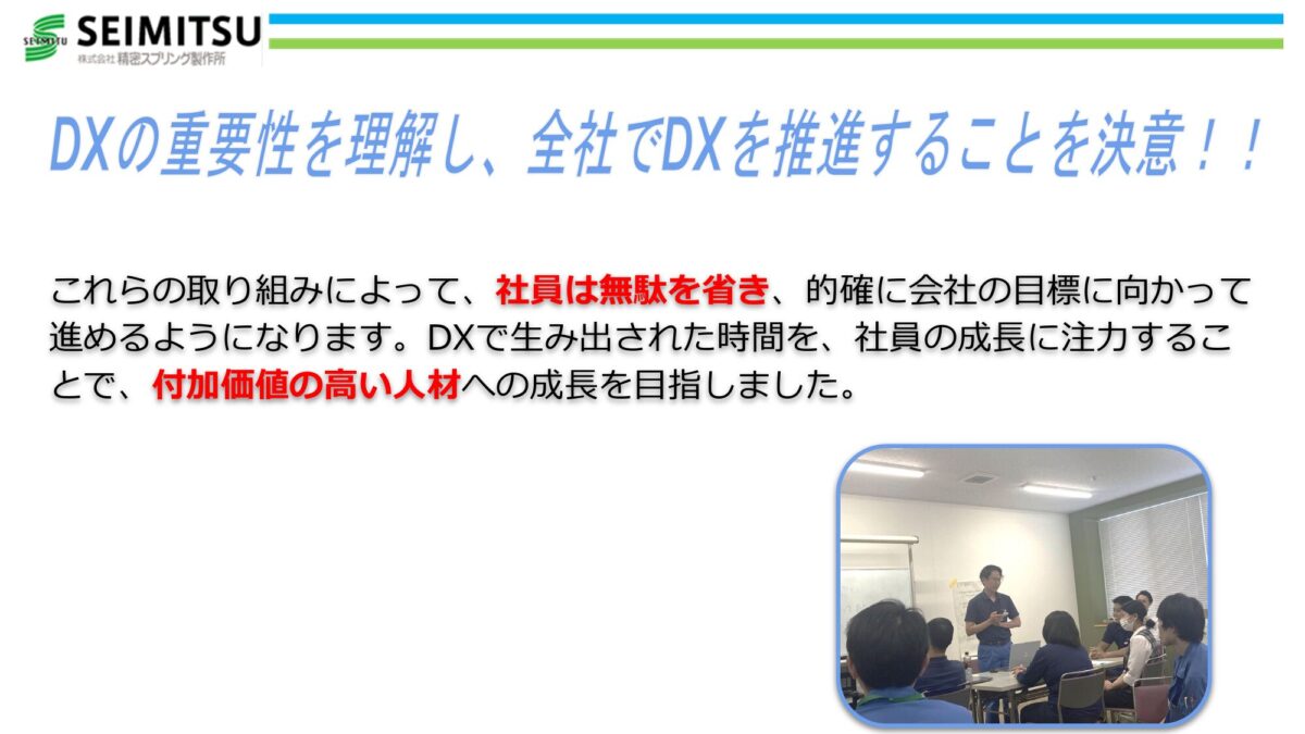 DXの重要性を理解し、全社でDXを推進することを決意！！ これらの取り組みによって、社員は無駄を省き、的確に会社の目標に向かって進めるようになります。 DXで生み出された時間を、社員の成長に注力することで、付加価値の高い人材への成長を目指しました。