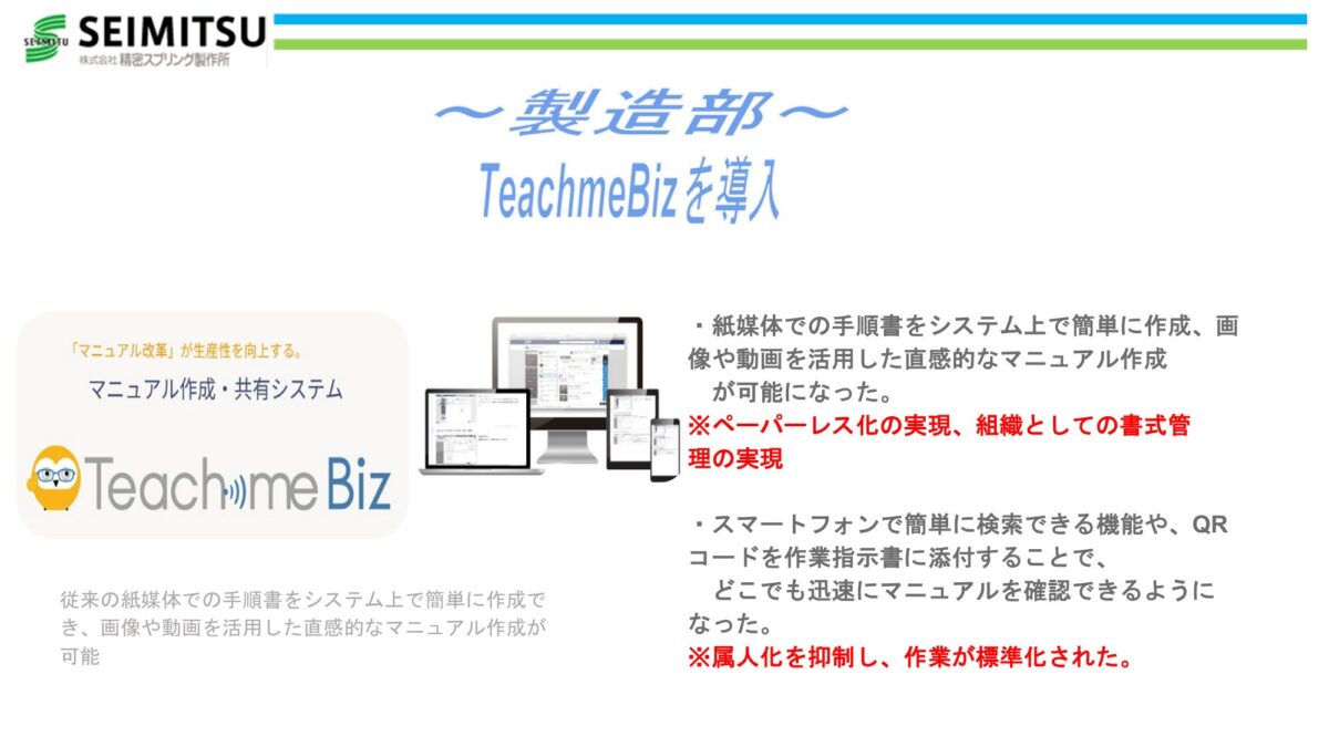 TeachmeBizを導入 マニュアル作成・共有システム「TeachmeBiz」 紙媒体での手順書をシステム上で簡単に作成、画像や動画を活用した直感的なマニュアル作成が可能に ※ペーパーレス化の実現、組織としての書式管理の実現 スマートフォンで簡単に検索できる機能や、QRコードを作業指示書に添付することで、どこでも迅速にマニュアルを確認できるように ※属人化を抑制し、作業が標準化された
